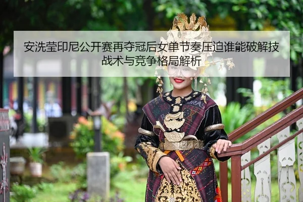 安洗莹印尼公开赛再夺冠后女单节奏压迫谁能破解技战术与竞争格局解析