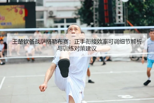 王楚钦备战萨格勒布赛：正手衔接效率可调细节解析与训练对策建议