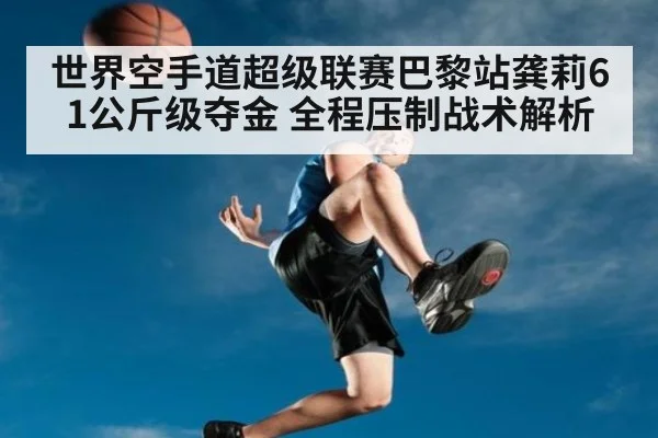 世界空手道超级联赛巴黎站龚莉61公斤级夺金 全程压制战术解析