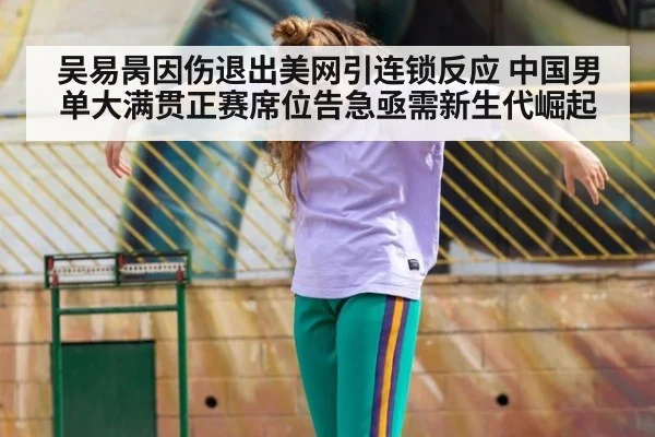 吴易昺因伤退出美网引连锁反应 中国男单大满贯正赛席位告急亟需新生代崛起